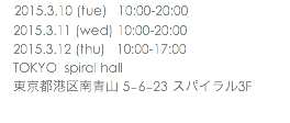 　2015.3.10 (tue) 10:00-20:00 2015.3.11 (wed) 10:00-20:00 2015.3.12 (thu) 10:00-17:00 TOKYO spiral hall 東京都港区南青山 5−6−23 スパイラル3F 