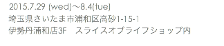 　2015.7.29 (wed)〜8.4(tue) 埼玉県さいたま市浦和区高砂1-15-1 伊勢丹浦和店3F　スライスオブライフショップ内 