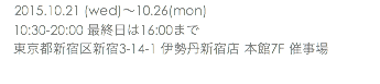 　2015.10.21 (wed)〜10.26(mon) 10:30-20:00 最終日は16:00まで 東京都新宿区新宿3-14-1 伊勢丹新宿店 本館7F 催事場