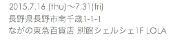 　2015.7.16 (thu)〜7.31(fri) 長野県長野市南千歳1-1-1 ながの東急百貨店 別館シェルシェ1F LOLA　