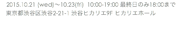 　2015.10.21 (wed)〜10.23(fri) 10:00-19:00 最終日のみ18:00まで 東京都渋谷区渋谷2-21-1 渋谷ヒカリエ9F ヒカリエホール