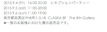 　2015.9.4 (Fri) 16:00-20:00　レセプションパーティー 2015.9.5 (sat) 11:00-20:00 2015.9.6 (sun) 11:00-19:00 東京都目黒区中央町1-3-18 CLASKA 8F The 8th Gallery ◆一般のお客様に向けた展示販売会です。