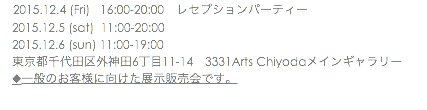 　2015.12.4 (Fri) 16:00-20:00　レセプションパーティー 2015.12.5 (sat) 11:00-20:00 2015.12.6 (sun) 11:00-19:00 東京都千代田区外神田6丁目11-14　3331Arts Chiyodaメインギャラリー ◆一般のお客様に向けた展示販売会です。