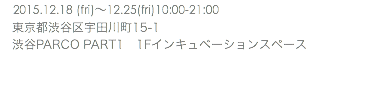 　2015.12.18 (fri)〜12.25(fri)10:00-21:00 東京都渋谷区宇田川町15-1 渋谷PARCO PART1 1Fインキュベーションスペース