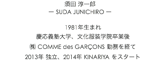 須田 淳一郎 ー SUDA JUNICHIRO ー 1981年生まれ 慶応義塾大学、文化服装学院卒業後 ㈱ COMME des GARÇONS 勤務を経て 2013年 独立、2014年 KINARIYA をスタート